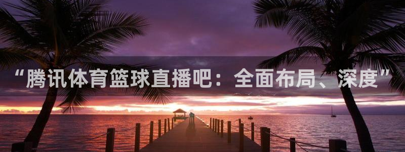 51视频在线直播nba：“腾讯体育篮球直播吧：全面布局、深度”